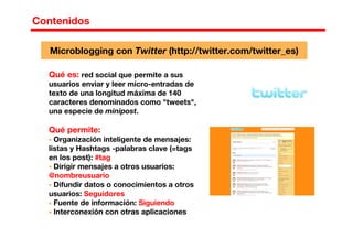 Contenidos
Microblogging con Twitter (http://twitter.com/twitter_es)
Qué es: red social que permite a sus
usuarios enviar y leer micro-entradas de
texto de una longitud máxima de 140
caracteres denominados como "tweets",
una especie de minipost.
Qué permite:
Organización inteligente de mensajes:
listas y Hashtags -palabras clave (=tags
en los post): #tag
Dirigir mensajes a otros usuarios:
@nombreusuario
Difundir datos o conocimientos a otros
usuarios: Seguidores
Fuente de información: Siguiendo
Interconexión con otras aplicaciones
 
