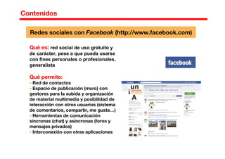 Contenidos
Redes sociales con Facebook (http://www.facebook.com)
Qué es: red social de uso gratuito y
de carácter, pese a que pueda usarse
con fines personales o profesionales,
generalista
Qué permite:
Red de contactos
Espacio de publicación (muro) con
gestores para la subida y organización
de material multimedia y posibilidad de
interacción con otros usuarios (sistema
de comentarios, compartir, me gusta…)
Herramientas de comunicación
síncronas (chat) y asíncronas (foros y
mensajes privados)
Interconexión con otras aplicaciones
 