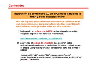 Contenidos
Una vez hayamos publicado nuestros contenidos podemos hacer
que se muestren en el Campus mediante el editor web integrado
en actividades como glosarios, wikis, etc. Dos opciones:
1) Incluyendo un enlace con la URL de los sitios donde estén
colgados al pulsar nos llevará a los mismos.
http://www.youtube.com/watch?v=xYnP780YFAI
2) Incluyendo el código de embebido que generan estas
aplicaciones insertaremos miniautras de estos contenidos en
el propio Campus (importante: seleccionar para ello el modo
HTML)
<object width="425" height="344"><param name="movie"
value="http://www.youtube.com/v/xYnP780YFAI&hl=es_ES&fs=1&"></
param> (…) </object>
Integración de contenidos 2.0 en el Campus Virtual de la
UNIA y otros espacios online
 
