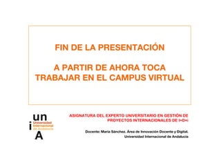 FIN DE LA PRESENTACIÓN
A PARTIR DE AHORA TOCA
TRABAJAR EN EL CAMPUS VIRTUAL
ASIGNATURA DEL EXPERTO UNIVERSITARIO EN GESTIÓN DE
PROYECTOS INTERNACIONALES DE I+D+i
Docente: María Sánchez. Área de Innovación Docente y Digital.
Universidad Internacional de Andalucía
 