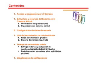 1. Acceso y navegación por el Campus
1. Estructura y recursos del Experto en el
Campus Virtual:
1. Utilidades de bloques laterales
2. Organización de columna central
2. Configuración de datos de usuario
1. Uso de herramientas de comunicación
1. Foros para mensajes grupales
2. Sistema de mensajería privado
• Trabajo en actividades online:
• Entrega de tareas y realización de
cuestionarios (actividades individuales)
• Participación en glosarios y wikis (actividades
grupales)
1. Visualización de calificaciones
Contenidos
 