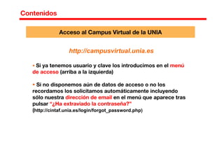 Contenidos
Acceso al Campus Virtual de la UNIA
http://campusvirtual.unia.es
Si ya tenemos usuario y clave los introducimos en el menú
de acceso (arriba a la izquierda)
Si no disponemos aún de datos de acceso o no los
recordamos los solicitamos automáticamente incluyendo
sólo nuestra dirección de email en el menú que aparece tras
pulsar “¿Ha extraviado la contraseña?”
(http://cintaf.unia.es/login/forgot_password.php)
 