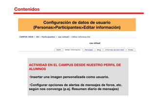 Contenidos
Configuración de datos de usuario
(Personas>Participantes>Editar información)
ACTIVIDAD EN EL CAMPUS DESDE NUESTRO PERFIL DE
ALUMNOS
Insertar una imagen personalizada como usuario.
Configurar opciones de alertas de mensajes de foros, etc.
según nos convenga (p.ej. Resumen diario de mensajes)
 