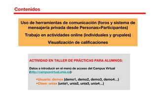Contenidos
ACTIVIDAD EN TALLER DE PRÁCTICAS PARA ALUMNOS:
Datos a introducir en el menú de acceso del Campus Virtual
(http://campusvirtual.unia.es):
•Usuario: demox (demo1, demo2, demo3, demo4…)
•Clave: uniax (unia1, unia2, unia3, unia4…)
Uso de herramientas de comunicación (foros y sistema de
mensajería privada desde Personas>Participantes)
Trabajo en actividades online (individuales y grupales)
Visualización de calificaciones
 