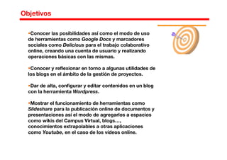 Conocer las posibilidades así como el modo de uso
de herramientas como Google Docs y marcadores
sociales como Delicious para el trabajo colaborativo
online, creando una cuenta de usuario y realizando
operaciones básicas con las mismas.
Conocer y reflexionar en torno a algunas utilidades de
los blogs en el ámbito de la gestión de proyectos.
Dar de alta, configurar y editar contenidos en un blog
con la herramienta Wordpress.
Mostrar el funcionamiento de herramientas como
Slideshare para la publicación online de documentos y
presentaciones así el modo de agregarlos a espacios
como wikis del Campus Virtual, blogs…,
conocimientos extrapolables a otras aplicaciones
como Youtube, en el caso de los vídeos online.
Objetivos
 