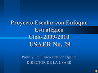 Proyecto Escolar con Enfoque Estratégico Ciclo 2009-2010 USAER No. 29 Profr. y Lic. Eliseo Ortegón Ugalde DIRECTOR DE LA USAER 