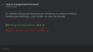 ¿Qué es la programación funcional?
Lambda Calculus
En lambda calculus las funciones son anónimas, se utiliza el símbolo
lambda para deﬁnirlas y solo reciben un valor de entrada.
f(x) = x - y sería equivalente a λx.x - y
f(x,y) = x - y sería equivalente a λx.λy.x - y
 