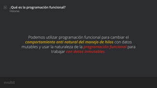 ¿Qué es la programación funcional?
Historias
Podemos utilizar programación funcional para cambiar el
comportamiento anti natural del manejo de hilos con datos
mutables y usar la naturaleza de la programación funcional para
trabajar con datos inmutables.
 