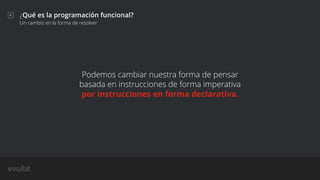 ¿Qué es la programación funcional?
Un cambio en la forma de resolver
Podemos cambiar nuestra forma de pensar
basada en instrucciones de forma imperativa
por instrucciones en forma declarativa.
 
