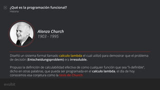 ¿Qué es la programación funcional?
Historia
Alonzo Church
1903 - 1995
Diseñó un sistema formal llamado calculo lambda el cual utilizó para demostrar que el problema
de decisión (Entscheidungsproblem) era irresoluble.
Propuso la deﬁnición de calculabilidad efectiva de como cualquier función que sea “λ-deﬁnible”,
dicho en otras palabras, que pueda ser programada en el calculo lambda, el día de hoy
conocemos esa conjetura como la tesis de Church.
 