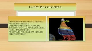 LA PAZ DE COLOMBIA
UNIVERSIDAD MILITAR NUEVA GRANADA
FACULTAD DE DERECHO
CATEDRA USO DE LAS TECNOLOGIAS
TEMA CONFLICTO ARMADO EN COLOMBIA
FECHA MARZO 10 DE 2015
PRESENTADO POR : CRISTHIAN EDUARDO
ORDOÑEZ PACHECO
 