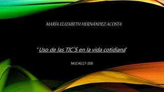 MARÍA ELIZABETH HERNÁNDEZ ACOSTA
“Uso de las TIC´S en la vida cotidiana”
M1C4G17-200
 