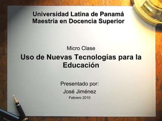 Universidad Latina de Panamá Maestría en Docencia Superior Micro Clase Uso de Nuevas Tecnologías para la Educación Presentado por: José Jiménez Febrero 2010 