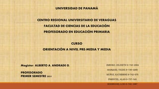 UNIVERSIDAD DE PANAMÁ
CENTRO REGIONAL UNIVERSITARIO DE VERAGUAS
FACULTAD DE CIENCIAS DE LA EDUCACIÓN
PROFESORADO EN EDUCACIÓN PRIMARIA
CURSO
ORIENTACIÓN A NIVEL PRE-MEDIA Y MEDIA
Magister: ALBERTO A. ANDRADE G.
PROFESORADO
PRIMER SEMESTRE 2021
JIMÉNEZ, CELINETH 9-743-2064
MÁRQUEZ, VIGDIS 9-736-2266
MUÑOZ, KATHERINE 9-742-976
PIMENTEL, ALAN 9-737-545
RODRÍGUEZ, LUIS 9-745-1067
 