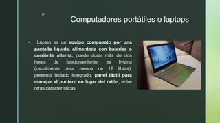 z
Computadores portátiles o laptops
 Laptop es un equipo compuesto por una
pantalla líquida, alimentada con baterías o
corriente alterna, puede durar más de dos
horas de funcionamiento, es liviana
(usualmente pesa menos de 12 libras),
presenta teclado integrado, panel táctil para
manejar el puntero en lugar del ratón, entre
otras características.
 