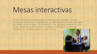 Mesas interactivas
ES ​​UN POTENTE SISTEMA MULTITOUCH QUE PERMITE A LOS
USUARIOS BUSCAR Y COMPARTIR LA INFORMACIÓN QUE DESEAN,
DISEÑAR, PLANIFICAR Y DIVERTIRSE CON LOS MOVIMIENTOS DEL
DEDO, CON LAS DOS MANOS Y VARIAS PERSONAS AL MISMO
TIEMPO, DE FORMA SIMPLE E INTUITIVA.
 