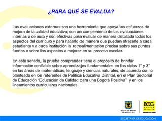 Las evaluaciones externas son una herramienta que apoya los esfuerzos de
mejora de la calidad educativa; son un complemento de las evaluaciones
internas o de aula y son efectivas para evaluar de manera detallada todos los
aspectos del currículo y para hacerlo de manera que puedan ofrecerle a cada
estudiante y a cada institución la retroalimentación precisa sobre sus puntos
fuertes o sobre los aspectos a mejorar en su proceso escolar.
En este sentido, la prueba comprender tiene el propósito de brindar
información confiable sobre aprendizajes fundamentales en los ciclos 1° y 3°
en las áreas de matemáticas, lenguaje y ciencias naturales, de acuerdo con lo
planteado en los referentes de Política Educativa Distrital, en el Plan Sectorial
de Educación “Educación de Calidad para una Bogotá Positiva” y en los
lineamientos curriculares nacionales.
¿PARA QUÉ SE EVALÚA?
 