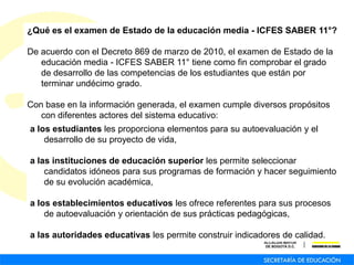 ¿Qué es el examen de Estado de la educación media - ICFES SABER 11°?
De acuerdo con el Decreto 869 de marzo de 2010, el examen de Estado de la
educación media - ICFES SABER 11° tiene como fin comprobar el grado
de desarrollo de las competencias de los estudiantes que están por
terminar undécimo grado.
Con base en la información generada, el examen cumple diversos propósitos
con diferentes actores del sistema educativo:
a los estudiantes les proporciona elementos para su autoevaluación y el
desarrollo de su proyecto de vida,
a las instituciones de educación superior les permite seleccionar
candidatos idóneos para sus programas de formación y hacer seguimiento
de su evolución académica,
a los establecimientos educativos les ofrece referentes para sus procesos
de autoevaluación y orientación de sus prácticas pedagógicas,
a las autoridades educativas les permite construir indicadores de calidad.
 