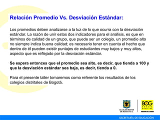Relación Promedio Vs. Desviación Estándar:
Los promedios deben analizarse a la luz de lo que ocurra con la desviación
estándar. La razón de unir estos dos indicadores para el análisis, es que en
términos de calidad de un grupo, que puede ser un colegio, un promedio alto
no siempre indica buena calidad; es necesario tener en cuenta el hecho que
dentro de él pueden existir puntajes de estudiantes muy bajos y muy altos,
aspecto que es reflejado por la desviación estándar.
Se espera entonces que el promedio sea alto, es decir, que tienda a 100 y
que la desviación estándar sea baja, es decir, tienda a 0.
Para el presente taller tomaremos como referente los resultados de los
colegios distritales de Bogotá.
 