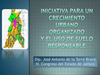 Iniciativa para un crecimiento urbano organizado y el uso de suelo responsable Dip. José Antonio de la Torre Bravo H. Congreso del Estado de Jalisco 