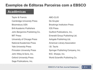 Taylor & Francis
Cambridge University Press
Bloomsbury USA
Brill Academic Publishers
John Benjamins Publishing Co.
MIT Press
University of Chicago Press
National Academies Press
Yale University Press
Princeton University Press
John Wiley & Sons, Inc.
Oxford University Press
Sage Publications, Inc.
ABC-CLIO
De Gruyter
Brookings Institution Press
IOS Press
Guilford Publications, Inc.
Emerald Group Publishing Ltd.
Ashgate Publishing Ltd.
American Library Association
I.B. Tauris
Springer Publishing Company, Inc.
M.E. Sharpe, Inc.
World Scientific Publishing Co.
Exemplos de Editoras Parceiras com a EBSCO
Acadêmicas
EBSCO’s Full-Text Journal Databases
 