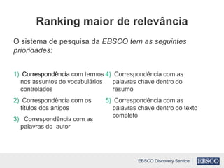 O sistema de pesquisa da EBSCO tem as seguintes
prioridades:
1) Correspondência com termos
nos assuntos do vocabulários
controlados
2) Correspondência com os
títulos dos artigos
3) Correspondência com as
palavras do autor
4) Correspondência com as
palavras chave dentro do
resumo
5) Correspondência com as
palavras chave dentro do texto
completo
Ranking maior de relevância
EBSCO Discovery Service
 