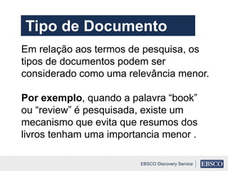 Em relação aos termos de pesquisa, os
tipos de documentos podem ser
considerado como uma relevância menor.
Por exemplo, quando a palavra “book”
ou “review” é pesquisada, existe um
mecanismo que evita que resumos dos
livros tenham uma importancia menor .
EBSCO Discovery Service
Tipo de Documento
 