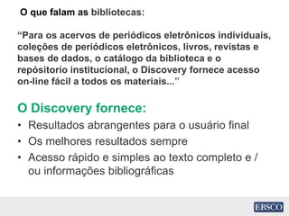 O que falam as bibliotecas:
“Para os acervos de periódicos eletrônicos individuais,
coleções de periódicos eletrônicos, livros, revistas e
bases de dados, o catálogo da biblioteca e o
repósitorio institucional, o Discovery fornece acesso
on-line fácil a todos os materiais...”
O Discovery fornece:
• Resultados abrangentes para o usuário final
• Os melhores resultados sempre
• Acesso rápido e simples ao texto completo e /
ou informações bibliográficas
 