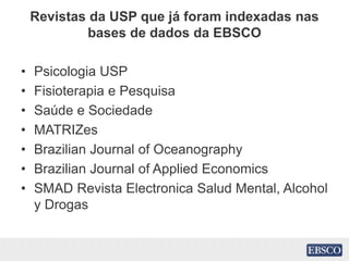 Revistas da USP que já foram indexadas nas
bases de dados da EBSCO
• Psicologia USP
• Fisioterapia e Pesquisa
• Saúde e Sociedade
• MATRIZes
• Brazilian Journal of Oceanography
• Brazilian Journal of Applied Economics
• SMAD Revista Electronica Salud Mental, Alcohol
y Drogas
 