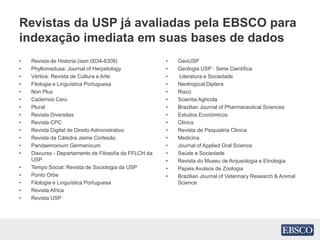 Revistas da USP já avaliadas pela EBSCO para
indexação imediata em suas bases de dados
• Revista de Historia (issn 0034-8309)
• Phyllomedusa: Journal of Herpetology
• Vértice: Revista de Cultura e Arte
• Filologia e Linguística Portuguesa
• Non Plus
• Cadernos Ceru
• Plural
• Revista Diversitas
• Revista CPC
• Revista Digital de Direito Administrativo
• Revista da Cátedra Jaime Cortesão
• Pandaemonium Germanicum
• Discurso - Departamento de Filosofia da FFLCH da
USP
• Tempo Social: Revista de Sociologia da USP
• Ponto Orbe
• Filologia e Linguística Portuguesa
• Revista Africa
• Revista USP
• GeoUSP
• Geologia USP : Serie Científica
• Literatura e Sociedade
• Neotropical Diptera
• Risco
• Scientia Agricola
• Brazilian Journal of Pharmaceutical Sciences
• Estudos Económicos
• Clinics
• Revista de Psiquiatria Clinica
• Medicina
• Journal of Applied Oral Science
• Saúde e Sociedade
• Revista do Museu de Arqueologia e Etnologia
• Papeis Avulsos de Zoologia
• Brazilian Journal of Veterinary Research & Animal
Science
 
