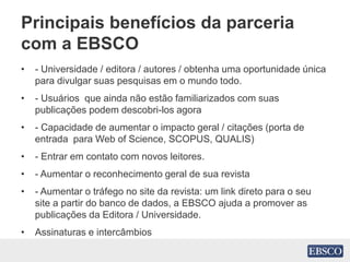 Principais benefícios da parceria
com a EBSCO
• - Universidade / editora / autores / obtenha uma oportunidade única
para divulgar suas pesquisas em o mundo todo.
• - Usuários que ainda não estão familiarizados com suas
publicações podem descobri-los agora
• - Capacidade de aumentar o impacto geral / citações (porta de
entrada para Web of Science, SCOPUS, QUALIS)
• - Entrar em contato com novos leitores.
• - Aumentar o reconhecimento geral de sua revista
• - Aumentar o tráfego no site da revista: um link direto para o seu
site a partir do banco de dados, a EBSCO ajuda a promover as
publicações da Editora / Universidade.
• Assinaturas e intercâmbios
 