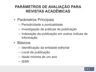 PARÂMETROS DE AVALIAÇÃO PARA
REVISTAS ACADÊMICAS
• Parámetros Principais
– Periodicidade e pontualidade
– Investigação de práticas de publicação
– Indexação da publicação em outros índices de
informação
• Básicos
– Identificação da entidade editorial
– Local de publicação
– Idade mínima de um ano
– ISSN
 