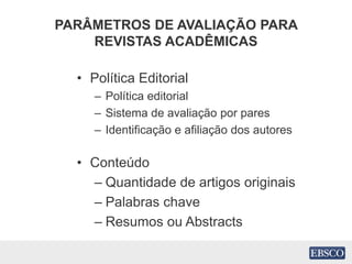 PARÂMETROS DE AVALIAÇÃO PARA
REVISTAS ACADÊMICAS
• Política Editorial
– Política editorial
– Sistema de avaliação por pares
– Identificação e afiliação dos autores
• Conteúdo
– Quantidade de artigos originais
– Palabras chave
– Resumos ou Abstracts
 