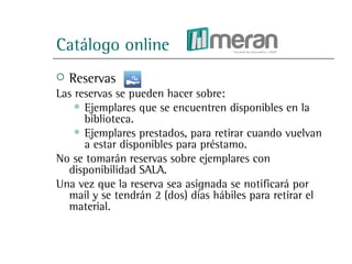 Catálogo online
   Reservas
Las reservas se pueden hacer sobre:
     Ejemplares que se encuentren disponibles en la
      biblioteca.
     Ejemplares prestados, para retirar cuando vuelvan
      a estar disponibles para préstamo.
No se tomarán reservas sobre ejemplares con
  disponibilidad SALA.
Una vez que la reserva sea asignada se notificará por
  mail y se tendrán 2 (dos) días hábiles para retirar el
  material.
 