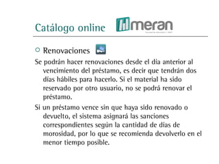 Catálogo online
   Renovaciones
Se podrán hacer renovaciones desde el día anterior al
   vencimiento del préstamo, es decir que tendrán dos
   días hábiles para hacerlo. Si el material ha sido
   reservado por otro usuario, no se podrá renovar el
   préstamo.
Si un préstamo vence sin que haya sido renovado o
   devuelto, el sistema asignará las sanciones
   correspondientes según la cantidad de días de
   morosidad, por lo que se recomienda devolverlo en el
   menor tiempo posible.
 