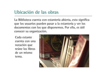 Ubicación de las obras
La Biblioteca cuenta con estantería abierta, esto significa
que los usuarios pueden pasar a la estantería y ver los
documentos con los que disponemos. Por ello, es útil
conocer su organización.
Cada estante
cuenta con una
notación que
reúne los libros
de un mismo
tema.
 