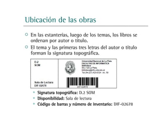 Ubicación de las obras
   En las estanterías, luego de los temas, los libros se
    ordenan por autor o título.
   El tema y las primeras tres letras del autor o título
    forman la signatura topográfica.




        Signatura topográfica: D.2 SOM
        Disponibilidad: Sala de lectura
        Código de barras y número de inventario: DIF-02678
 