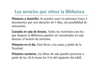 Los servicios que ofrece la Biblioteca
Préstamo a domicilio. Se pueden sacar en préstamo hasta 3
documentos por una duración de 7 días, con posibilidad de
renovación.
Consulta en sala de lectura. Todos los materiales con los
que dispone la Biblioteca pueden ser consultados en sala
durante el horario de atención.
Préstamo en el día. Para llevar a las aulas y jardín de la
Facultad.
Préstamo nocturno. Los libros de sala pueden prestarse a
partir de las 18 hs hasta las 9 hs del siguiente día hábil.
 