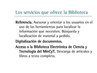 Los servicios que ofrece la Biblioteca
Referencia. Asesorar y orientar a los usuarios en el
  uso de las herramientas para localizar la
  información que necesiten. Búsqueda y
  localización de material a pedido.
Digitalización de documentos.
Acceso a la Biblioteca Electrónica de Ciencia y
  Tecnología del MinCyT. Descarga de artículos y
  libros a texto completo.
 