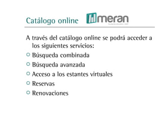 Catálogo online

A través del catálogo online se podrá acceder a
  los siguientes servicios:
 Búsqueda combinada

 Búsqueda avanzada

 Acceso a los estantes virtuales

 Reservas

 Renovaciones
 