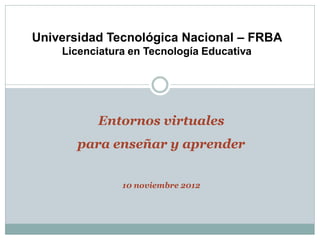 Universidad Tecnológica Nacional – FRBA
    Licenciatura en Tecnología Educativa




          Entornos virtuales
       para enseñar y aprender


               10 noviembre 2012
 