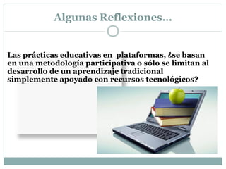 Algunas Reflexiones…


Las prácticas educativas en plataformas, ¿se basan
en una metodología participativa o sólo se limitan al
desarrollo de un aprendizaje tradicional
simplemente apoyado con recursos tecnológicos?
 