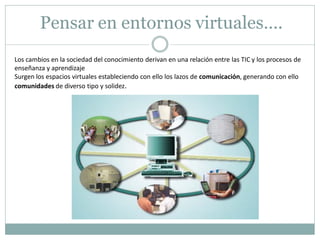 Pensar en entornos virtuales….
Los cambios en la sociedad del conocimiento derivan en una relación entre las TIC y los procesos de
enseñanza y aprendizaje
Surgen los espacios virtuales estableciendo con ello los lazos de comunicación, generando con ello
comunidades de diverso tipo y solidez.
 