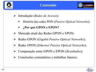 Contenido
 Introdução (Redes de Acesso);
 História das redes PON (Passive Optical Networks);
 ¿Por qué GPON e EPON?
 Mercado atual das Redes GPON e EPON;
 Redes GPON (Gigabit Passive Optical Networks);
 Redes EPON (Ethernet Passive Optical Networks);
 Comparação entre GPON e EPON (Resultados);
 Conclusões comentários e trabalhos futuros;
10
 