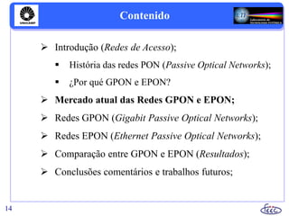 Contenido
 Introdução (Redes de Acesso);
 História das redes PON (Passive Optical Networks);
 ¿Por qué GPON e EPON?
 Mercado atual das Redes GPON e EPON;
 Redes GPON (Gigabit Passive Optical Networks);
 Redes EPON (Ethernet Passive Optical Networks);
 Comparação entre GPON e EPON (Resultados);
 Conclusões comentários e trabalhos futuros;
14
 