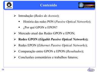 Contenido
 Introdução (Redes de Acesso);
 História das redes PON (Passive Optical Networks);
 ¿Por qué GPON e EPON?
 Mercado atual das Redes GPON e EPON;
 Redes GPON (Gigabit Passive Optical Networks);
 Redes EPON (Ethernet Passive Optical Networks);
 Comparação entre GPON e EPON (Resultados);
 Conclusões comentários e trabalhos futuros;
16
 