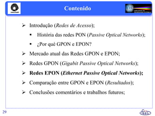 Contenido
 Introdução (Redes de Acesso);
 História das redes PON (Passive Optical Networks);
 ¿Por qué GPON e EPON?
 Mercado atual das Redes GPON e EPON;
 Redes GPON (Gigabit Passive Optical Networks);
 Redes EPON (Ethernet Passive Optical Networks);
 Comparação entre GPON e EPON (Resultados);
 Conclusões comentários e trabalhos futuros;
29
 