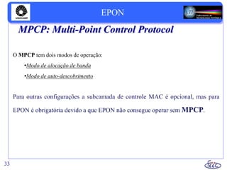 MPCP: Multi-Point Control Protocol
O MPCP tem dois modos de operação:
•Modo de alocação de banda
•Modo de auto-descobrimento
Para outras configurações a subcamada de controle MAC é opcional, mas para
EPON é obrigatória devido a que EPON não consegue operar sem MPCP.
33
EPON
 