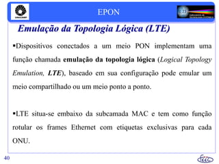 Emulação da Topologia Lógica (LTE)
Dispositivos conectados a um meio PON implementam uma
função chamada emulação da topologia lógica (Logical Topology
Emulation, LTE), baseado em sua configuração pode emular um
meio compartilhado ou um meio ponto a ponto.
LTE situa-se embaixo da subcamada MAC e tem como função
rotular os frames Ethernet com etiquetas exclusivas para cada
ONU.
40
EPON
 