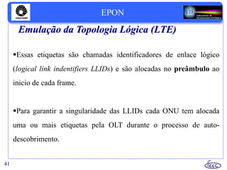 Emulação da Topologia Lógica (LTE)
Essas etiquetas são chamadas identificadores de enlace lógico
(logical link indentifiers LLIDs) e são alocadas no preâmbulo ao
inicio de cada frame.
Para garantir a singularidade das LLIDs cada ONU tem alocada
uma ou mais etiquetas pela OLT durante o processo de auto-
descobrimento.
41
EPON
 